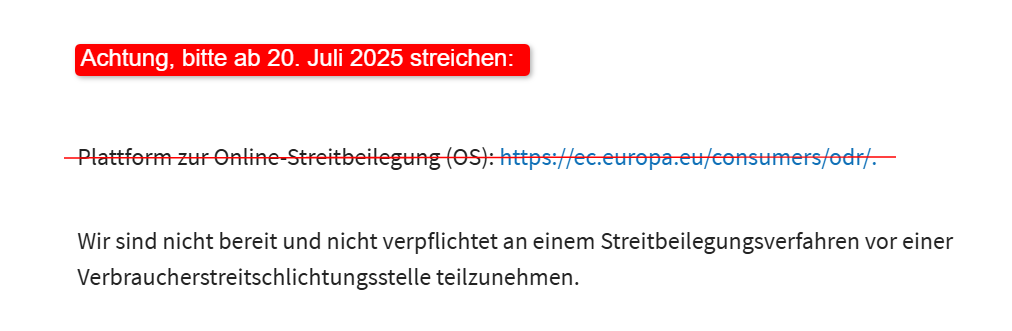 Rotes Label mit dem Text Achtung, bitte ab 20. Juli 2025 streichen Überschrift Streitschlichtung und Verbraucherstreitbeilegung wobei Streitschlichtung durchgestrichen ist Blaue Unterstreichung unter der Überschrift Aufzählung mit zwei Einträgen Erster Eintrag mit Pfeilsymbol Plattform zur Online-Streitbeilegung (OS) https://ec.europa.eu/consumers/odr/ vollständig durchgestrichen Zweiter Eintrag mit Pfeilsymbol Wir sind nicht bereit und nicht verpflichtet an einem Streitbeilegungsverfahren vor einer Verbraucherstreitschlichtungsstelle teilzunehmen